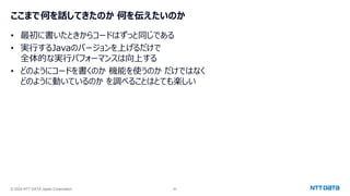 © 2024 NTT DATA Japan Corporation 63
ここまで何を話してきたのか 何を伝えたいのか
• 最初に書いたときからコードはずっと同じである
• 実行するJavaのバージョンを上げるだけで
全体的な実行パフォーマンスは向上する
• どのようにコードを書くのか 機能を使うのか だけではなく
どのように動いているのか を調べることはとても楽しい
 