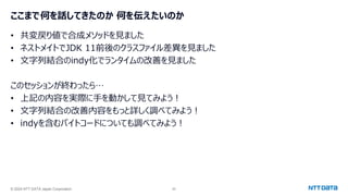 © 2024 NTT DATA Japan Corporation 65
ここまで何を話してきたのか 何を伝えたいのか
• 共変戻り値で合成メソッドを見ました
• ネストメイトでJDK 11前後のクラスファイル差異を見ました
• 文字列結合のindy化でランタイムの改善を見ました
このセッションが終わったら…
• 上記の内容を実際に手を動かして見てみよう！
• 文字列結合の改善内容をもっと詳しく調べてみよう！
• indyを含むバイトコードについても調べてみよう！
 