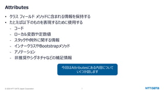 © 2024 NTT DATA Japan Corporation 7
Attributes
• クラス フィールド メソッドに含まれる情報を保持する
• たとえば以下のものを表現するために使用する
- コード
- ローカル変数や定数値
- スタックや例外に関する情報
- インナークラスやBootstrapメソッド
- アノテーション
- 非推奨やシグネチャなどの補足情報
今回はAttributesにある内容について
いくつか話します
 