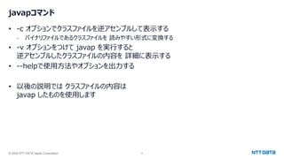 © 2024 NTT DATA Japan Corporation 9
javapコマンド
• -c オプションでクラスファイルを逆アセンブルして表示する
- バイナリファイルであるクラスファイルを 読みやすい形式に変換する
• -v オプションをつけて javap を実行すると
逆アセンブルしたクラスファイルの内容を 詳細に表示する
• --helpで使用方法やオプションを出力する
• 以後の説明では クラスファイルの内容は
javap したものを使用します
 