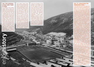 The 75th Birthday                 Arsia (Raša) among them,           convey the message on the          Der 75. Geburtstag des
  of the Little Town                within the ‘Città di fondazione’   grandeur of the regime, but        Städtchens Raša
  of Raša                           project. Several towns were        he soon agreed that it was         In der Mitte des Jahres 1936 begann der
  The building of the modern        planned especially for miners,     most convenient to build the       Ausbau des modernen Bergarbeiterorts
  miners’ town of Raša was          and Raša was constructed as        town next to the pits, so that     Raša. Zu der Zeit liefen in Italien die
  started in mid 1936. Back then,   the first of them. Based on        the miners will be closer to       strengen Vorbereitungen für den zwei-
  Italy was seriously preparing     the experience of Raša, the        their homes. Raša then got         ten Weltkrieg, wofür diese jede Tonne
  for the World War Two and         town of Carbonia was built         the hospital, the telephone        Steinkohle aus Raša benötigten. In dem
  it needed every ton of stone      simultaneously at Sicily in        switching office and 130           Städtchen wurde Tag und Nacht gebaut
  coal from Raša. The town was      1937. It is rare for the his-      telephones, a hotel, public        unter den wachen Augen des Architekts
  being built day and night under   tory of a town to be known         lighting, a cinema, a pool, a      Gustav Pulitzer-Finali aus Triest, der
  close supervision of Gustavo      when the town had a ‘grand         football field, theatre, thermal   zu dieser Zeit als bekannter Architekt
  Pulitzer Finali, a well-known     opening’. In the presence of       power plants Vlaška and the        allein das gesamte Bauprojekt plante,
  architect of that period from     the Duke of Spoleto, Raša was      Church of St Barbara, who is       was in der Geschichte der Architektur
  Trieste, who was the author       inaugurated on 04 November         a patron saint of the miners.      verzeichnet wurde. Als Mussolini an die
  of the whole building project     1937. There is a rumour that       The total of 22 thousand           Regierung Italiens kam, begann er im
  - which is an exception in the    Mussolini himself visited Raša     square meters of pavements
                                    in August 1936, but he wasn’t                                         Jahre 1928 gemeinsam mit dem Projekt
  history of architecture. After                                       and roads were regulated, too.
                                    happy with the position in the                                        ‚Città di fondazione‘ mit der Planung
  he came to power in Italy, in
                                    valley as it wasn’t impressive                                        der Gründung zwölf neuer Städte, wie
  1928 Mussolini started with
                                    and prestigious enough to                                             u.a. Sabaudija, Littoria, Aprilia, Pontinia
  the planned foundation of
                                                                                                          und Arsia (Raša). Mehrere Städte wur-
  twelve new cities, Sabaudia,
                                                                                                          den speziell für Bergarbeiter geplant,
  Littoria, Aprilia, Pontinia and
                                                                                                          wobei Raša als erste entstand. Nach
                                                                                                          dem Vorbild Rašas wurde 1937 auf
                                                                                                          Sardinien zeitgleich Carbonia erbaut.
enjoyhistory




                                                                                                          Es ist in der Geschichte eher selten,
                                                                                                          dass das Datum der ‚offiziellen Eröff-
                                                                                                          nung‘ einer Stadt bekannt ist. In der
                                                                                                          Anwesenheit des Herzogs von Spoleto
                                                                                                          wurde Raša am 4. November 1937 of-
                                                                                                          fiziell eröffnet. Im August 1936 wurde
                                                                                                          Raša angeblich von Mussolini besucht,
                                                                                                          der von der Tallage des Orts nicht
                                                                                                          angetan war, da diese nicht imposant
                                                                                                          und repräsentativ genug war, um die
                                                                                                          Nachricht der Grösse des Regimes zu
                                                                                                          überbringen, jedoch stimmte er bald
                                                                                                          darauf der wirtschaftlichen Rentabilität
                                                                                                          zu, eine Stadt beim Bergbaustollen zu
                                                                                                          bauen, damit die Bergleute näher bei
                                                                                                          ihrem Zuhause waren. Raša erhielt
                                                                                                          derzeit ein Krankenhaus, eine Telefon-
                                                                                                          zentrale sowie 130 Telefone, ein Hotel,
                                                                                                          eine öffentliche Beleuchtung, ein Kino,
                                                                                                          ein Schwimmbad, ein Fussballfeld, ein
                                                                                                          Theater, das Wärmekraftwerk Vlaška
                                                                                                          und die Kirche Hl. Barbara, welche die
                                                                                                          Patronin der Bergarbeiter ist. Insgesamt
                                                                                                          wurden über 22.000 Quadratmeter
                                                                                                          Strassen und Wege ausgebaut.
 