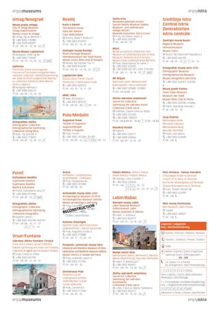 enjoymuseums enjoyistra
enjoymuseums enjoyistra
Središnja Istra
Central Istria
Zentralistrien
Istria centrale
Zavičajni muzej Buzet
Regional Museum
Heimatsmuseum
Museo civico
Buzet, Trg rašporskih kapetana 5
+385 (0)52 662792
VII - VIII: 09 - 15 : 10 - 13
Etnografski muzej Istre (EMI)
Ethnographic Museum
Ethnographisches Museum
Museo etnografico dell’Istria
+385 (0)52 624351, 622220
&
Muzej grada Pazina
Pazin Town Museum
Museum der Stadt
Museo della Città di Pisino
+385 (0)52 625040, 616866
Pazin, Istarskog razvoda 1
VII - VIII: 10 - 18
Juraj Dobrila
Memorijalna zbirka
Memorial Collection
Memorialsammlung
Raccolta memoriale
Pazin, Veli Ježenj
+385 (0)52 625040
VII - VIII:
Sveta srca
Muzejsko-galerijski prostor
Sacred Hearts Museum Gallery
Museum- und Galerieraum
Heilige Herzen
Museale-espositivo Sacro Cuore
Pula, De Villeov uspon 2
+385 (0)52 353185
VII - VIII: 09 - 23
MSUI
Muzej suvremene umjetnosti Istre
Museum of Contemporary Arts of Istria
Museum moderner Kunst Istriens
Museo d’arte contemporanea dell’Istria
Pula, Stara tiskara, Sv. Ivana 1
+385 (0)52 423205
+385 (0)98 420 401, (0)91 9191495
VII - VIII: 11 - 14, 18 - 21,
NP Brijuni
Nacionalni park | National park
Nationalpark | Parco nazionale
+385 (0)52 525882, 525883
VII - VIII: (08 - 21)
Zbirka sakralne umjetnosti
Sacral Art Collection
Sammlung der sakralen Kunst
Collezione d’arte sacra
Vodnjan, Župna crkva sv. Blaža
+385 (0)52 511420
+385 (0)98 1983231
VII - VIII: (09.30 - 18.30, 12.30 - 18.30)
Nezakcij-Vizače
Valtura
+385 (0)52 550117
+385 (0)98 535826
VII - VIII: 09 - 12, 16 - 20
Rovinj
Kuća o batani
The Batana House
Haus der Batana
Casa della batana
Rovinj, Obala P. Budicin 2
+385 (0)52 812593
VII - VIII: 10 - 14, 19 - 23
Zavičajni muzej Rovinja
Rovinj Heritage Museum
Heimatsmuseum der Stadt Rovinj
Museo civico della città di Rovigno
Rovinj, Trg maršala Tita 11
+385 (0)52 816720
VII - VIII: 10 - 14, 18 - 22,
Lapidarium Bale
Župna crkva | Parish church
Pfarkirche | Chiesa parocchiale
+385 (0)52 824270
VII - VIII: 10 - 13, 17 - 20
MMC Ulika
Bale, Rovinjska 1
+385 (0)52 824270
VII - VIII: 09 - 20, : 09 - 13
Pula/Medulin
Augustov hram
Temple of Augustus
Augustustempel
Tempio d’Augusto
Pula, Forum
+385 (0)52 351300, 351301
VII - VIII: 09 - 21, : 09 - 15
Umag/Novigrad
Muzej grada Umaga
City of Umag Museum
Umag Stadtmuseum
Museo civico di Umago
Umag, Trg sv. Martina 1
+385 (0)52 720386
+385 (0)98 440691
VII - VIII: 10 - 13, 18 - 22,
Muzej-Museo Lapidarium
Novigrad, Veliki trg 8a
+385 (0)52 726582
VII - VIII: 10 - 13, 18 - 22,
Gallerion
Pomorska zbirka austrougarske
mornarice/The Austro-Hungarian Navy
maritime collection /Seefahrtssammlung
der österreichisch-ungarischen Marine/
La collezione marittima della Marina
austro-ungarica
Novigrad, Mlinska 1
+385 (0)98 254279
VII - VIII: 09 - 12, 18 - 20
Etnografska zbirka
Ethnographic Collection
Ethnographische Sammlung
Collezione etnografica
Buje, Trg slobode 4
+385 (0)52 773075
VII - VIII: 09 - 12, 18 - 21,
Ples mrtvaca - Danse macabre
Crkva Majke Božje na Škrilinah
Church of St. Mary on Škrilinah
Kirche der Muttergottes auf Škrilinah
Chiesa della Madonna su Škrilinah
Fam. Šestan, Beram 38
+385 (0)52 622903
VII - VIII:
Mini muzej Parenzana
Mini-Museum | Mini museo
Livade
+385 (0)52 644077
VII - VIII:
Arena
Amfiteatar | Amphitheatre
Amphitheater | Anfiteatro
Pula, Flavijevska bb
+385 (0)52 351300
VII - VIII: 08 - 24
Arheološki muzej Istre (AMI)
Archaeological Museum of Istria
Archäologisches Museum Istriens
Museo archeologico dell’Istria
Pula, Carrarina 3
+385 (0)52 351300, 351301
Zatvoreno | Chiuso
Closed | Geschlossen
Antonio Smareglia
Spomen soba | Memorial Room
Gedenkzimmer | Stanza memoriale
Pula, Augustov prolaz 3
+385 (0)52 213888
VII - VIII: 11 - 12, 20 - 21
Povijesni i pomorski muzej Istre
Historical and Maritime Museum of Istria
Historische und Maritime Museum Istriens
Museo storico e navale dell’Istria
Pula, Gradinski uspon 6
+385 (0)52 211566
VII - VIII: 09 - 20
Zerostrasse Pula
Podzemni tuneli
Underground tunnels
Unterirdischen Tunnels
Tunnel sotterrenei
Pula, Carrarina 3
+385 (0)52 211566
VII - VIII: 10 - 22
Poreč
Eufrazijeva bazilika
Euphrasian Basilica
Euphrasius-Basilika
Basilica Eufrasiana
Poreč, Eufrazijeva ulica 22
+385 (0)52 451784
VII - VIII: 09 - 21,
Etnografska zbirka
Ethnographic Collection
Ethnographische Sammlung
Collezione etnografica
Kaštelir-Labinci
+385 (0)52 463140, 463141
VII - VIII: 08 - 15, 17 - 21
12 - 14
Vrsar/Funtana
Sakralna zbirka Funtane i Vrsara
Vrsar and Funtana Sacral Collection
Sakrale Sammlung von Vrsar und Funtana
Collezione di oggetti sacri di Orsera e Fontane
Vrsar, Crkva sv. Foške
+385 (0)52 441109
VII - VIII: 09 - 12, 18 - 21
Palača Bettica | Bettica Palace
Palast Bettica | Palazzo Bettica
Vodnjan, Ulica Castello 7
+385 (0)52 535953
VII - VIII: 3 5 : 10 - 12
2 4 6 : 10 - 12, 19 - 21,
Labin/Rabac
Narodni muzej Labin
Labin National Museum
Volksmuseum Labin
Museo popolare di Albona
Labin, 1. svibnja 6
+385 (0)52 852477
VII - VIII: 10 - 13, 18 - 22,
Matija Vlačić Ilirik
Memorijalna zbirka | Memorial Collection
Memorialsammlung | Raccolta memoriale
Labin, G. Martinuzzi 7
+385 (0)52 852477
VII - VIII: 10 - 13, 18 - 20,
Zbirka sakralnih umjetnina
Sacral Art Collection
Sammlung der sakralen
Kunstwerke
Collezione d’arte sacra
Labin, Crkva sv. Marije Tješiteljice
+385 (0)52 852477
VII - VIII: 10 - 13, 18 - 20,
Legenda | Leggenda
Key | Zeichenerklärung
Adresa | Indirizzo | Address | Adresse
Telefon | Telefono | Phone | Telefon
GSM
Radno vrijeme | Orario d’apertura
Opening hours | Öffnungszeiten
VII - VIII
Uz najavu | A richiesta
By arrangement | Nach Vereinbarung
Dani u tjednu | Giorni della settimana
Weekdays | Wochentage
1 = Ponedjeljak|Lunedì|Monday|Montag
HOL = Blagdan|Festività|Holidays|Feiertage
Zatvoreno | Chiuso | Closed | Geschlossen
RECONSTRUCTION
 