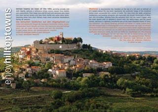 Istrian towns on tops of the hills, perching proudly and 
with dignity, witness a vehement Istrian history woven from battles 
and celebrations. Their magic aura will fill each and everyone who steps 
into their narrow streets and take them briefly into some other times. 
Stunning views from their hilltops make them attractive destinations 
during all seasons. 
Die istrischen Städtchen auf den Hügelspitzen sind 
stolze und würdevolle Zeugen der bewegten Geschichte Istriens, zusam-mengewoben 
durch Kämpfe und Feste. Ihre mystische Aura durchdringt 
jeden, der die engen Gassen betritt und wird Sie kurzzeitig 
in alten Zeiten führen. Die atemberaubende Aussicht 
macht die istrischen Städte zu jeder Jahreszeit 
zu einem attraktiven Reiseziel. 
enjoyhilltoptowns 
Motovun A monumental city, founded on the top of a hill with an altitude of 
277 meters above the sea level, represents the authentic image of the medieval 
Istrian town surrounded by a series of walls. The view from the walls comprises 
numberless surrounding vineyards and especially the known forest-park of Moto-vun, 
rich of truffles. Starting from the entrance door and the town’s loggia, until 
the main square with St Stephen’s church with the belfry-tower, and the paved 
streets, Motovun is rightfully considered one of the most beautiful towns of Istria. 
Das Städtchen - ein wahres Denkmal, entstand auf einem 277 Meter hohem Berg, 
mit dem einzigartigen Erscheinungsbild eines authentischen aus Stein errichteten 
mittelalterlichen istrischen Städtchens, eingepfercht hinter einem ringförmigen Wall. 
Von diesem Wall aus erstreckt sich ein Blick auf die Weinfelder und den bekannten 
gepflegten Motovuner Wald, der reich an Trüffel ist. Angefangen mit dem Eingang 
und der Stadtloggia, bis hin zum Platz mit der St.-Stefan-Kirche und dem 
Glockenturm - Wachturm, sowie den glattgetretenen Pflaster-steinen 
in den Gässchen, trägt Motovun zu Recht 
den Titel, eines der schönsten Städtchen 
in Istrien zu sein. 
 