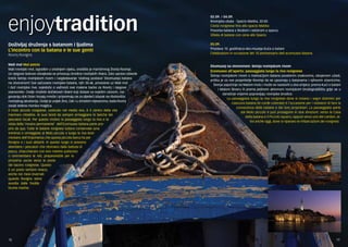 enjoytradition 
Doživljaj druženja s batanom i ljudima 
L’incontro con la batana e le sue genti 
Rovinj-Rovigno 
Mali mol Mul peicio 
Mali rovinjski mol, izgrađen u srednjem vijeku, središte je maritimnog života Rovinja. 
Uz njegove bokove odvajkada se privezuju brodice rovinjskih ribara. Zato upravo odavde 
kreće šetnja rovinjskom rivom i razgledavanje ‘stalnog postava’ Ekomuzeja batana 
na otvorenom! Sve sačuvane rovinjske batane, njih 30-ak, privezane uz Mali mol 
i duž rovinjske rive, svjedoče o važnosti ove malene barke za Rovinj i njegove 
stanovnike. Ovdje možete dočekivati ribare koji dolaze sa svježim ulovom, raz-govaraju 
dok čiste i krpaju mreže i pripremaju se za sljedeći izlazak na ribolovišta 
rovinjskog akvatorija. Ovdje je uvijek živo, čak i u zimskim mjesecima, kada Rovinj 
zavije ledena morska maglica. 
ll molo piccolo rovignese, costruito nel medio evo, è il centro della vita 
marinara cittadina. Ai suoi bordi da sempre ormeggiano le barche dei 
pescatori locali. Per questo motivo la passeggiata lungo la riva e la 
visita della ‘mostra permanente’ dell’Ecomuseo batana parte pro-prio 
da qua. Tutte le batane rovignesi tuttora conservate (una 
trentina) e ormeggiate al Molo piccolo o lungo la riva testi-moniano 
dell’importanza che questa piccola barca ha per 
Rovigno e i suoi abitanti. In questo luogo si possono 
attendere i pescatori che ritornano dalla battuta di 
pesca, chiacchierare con loro mentre puliscono 
o rammendano le reti, preparandole per la 
prossima uscita verso le poste 
del bacino rovignese. Questo 
è un posto sempre vivace, 
anche nei mesi invernali 
quando Rovigno viene 
avvolta dalle fredde 
brume marine. 
02.09. / 04.09. 
Rovinjska obala - Spacio Matika, 20:00 
Costa rovignese fino allo spacio Matika 
Povorka batana s feralom i večerom u spaciu 
Sfilata di batane con cena allo Spacio 
05.09. 
Proslava 10. godišnjica eko-muzeja Kuća o batani 
Celebrazioni in occasione del 10.anniversario dell ecomuseo Batana 
Ekomuzej na otvorenom: šetnja rovinjskom rivom 
Ecomuseo all’aperto: passeggiata lungo la riva rovignese 
Šetnja rovinjskom rivom s markacijom batana posebnim znakovima, obojenom užadi, 
prilika je za sve posjetitelje Rovinja da se upoznaju s batanama i njihovim vlasnicima. 
Šetnja započinje na Malom molu i može se nastaviti u dva smjera: prema Kući o batani 
i Malom škveru ili prema jedinom aktivnom rovinjskom brodogradilištu gdje se u 
današnje vrijeme popravljaju rovinjske brodice. 
La passeggiata lungo la riva rovignese dove si notano i segni distintivi per 
ciascuna batana (le corde colorate) è l’occasione per i visitatori di fare la 
conoscenza delle batane e dei loro proprietari. La passeggiata parte 
dal Molo piccolo è può proseguire in due direzioni: verso la Casa 
della batana e il Piccolo squero, oppure verso uno dei cantieri, at-tivi 
anche oggi, dove si riparano le imbarcazioni dei rovignesi. 
18 19 
 