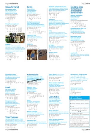enjoymuseums enjoyistra 
Središnja Istra 
Central Istria 
Zentralistrien 
Istria centrale 
Zavičajni muzej Buzet 
Regional Museum 
Heimatsmuseum 
Museo civico 
Buzet, Trg rašporskih kapetana 5 
+385 (0)52 662792 
1. - 15.IX: 09 - 15, 17 - 20 
: 10 - 13 
16.IX - III: 09 - 15, 
Etnografski muzej Istre (EMI) 
Ethnographic Museum 
Ethnographisches Museum 
Museo etnografico dell’Istria 
+385 (0)52 624351, 622220 
& 
Muzej grada Pazina 
Pazin Town Museum 
Museum der Stadt 
Museo della Città di Pisino 
+385 (0)52 625040, 616866 
Pazin, Istarskog razvoda 1 
IX - 15.X: 10 - 18, 
16.X - III: 
2 3 4 : 10 - 15 
5 : 11 - 16 
: 10 - 16 
Juraj Dobrila 
Memorijalna zbirka | Memorial Collection 
Memorialsammlung | Raccolta memoriale 
Pazin, Veli Ježenj 
+385 (0)52 625040 
IX - III: 
Povijesni i pomorski muzej Istre 
Historical and Maritime Museum of Istria 
Historische und Maritime Museum Istriens 
Museo storico e navale dell’Istria 
Pula, Gradinski uspon 6 
+385 (0)52 211566 
IX: 09 - 21 
X: 09 - 20 
XI - III: 09 - 17 
Sveta srca 
Muzejsko-galerijski prostor 
Sacred Hearts Museum Gallery 
Museum-und Galerieraum Heilige Herzen 
Museale-espositivo Sacro Cuore 
Pula, De Villeov uspon 2 
+385 (0)52 353185 
Exhibitions only 
MSUI 
Muzej suvremene umjetnosti Istre 
Museum of Contemporary Arts of Istria 
Museum moderner Kunst Istriens 
Museo d’arte contemporanea dell’Istria 
Pula, Stara tiskara, Sv. Ivana 1 
+385 (0)52 423205 
+385 (0)98 420 401, (0)91 9191495 
IX: 11 - 14, 18 - 21 
X - III: 11 - 19, 
NP Brijuni 
Nacionalni park | National park 
Nationalpark | Parco nazionale 
+385 (0)52 525882, 525883 
Nezakcij-Vizače 
Valtura 
+385 (0)52 550117 
+385 (0)98 535826 
IX: 09 - 12, 15 - 19 
X - III: 09 - 12, 14 - 17 
Rovinj 
Kuća o batani 
The Batana House 
Haus der Batana 
Casa della batana 
Rovinj, Obala P. Budicin 2 
+385 (0)52 812593 
1.IX - 15.IX: 10 - 14, 19 - 23 
16.IX - XII: 10 - 13, 16 - 18 
I - II: 
Zavičajni muzej Rovinja 
Rovinj Heritage Museum 
Heimatsmuseum der Stadt Rovinj 
Museo civico della città di Rovigno 
Rovinj, Trg maršala Tita 11 
+385 (0)52 816720 
1. - 16.IX: 10 - 14, 18 - 22 
: 10 - 14, 19 -22, 
17.IX - 14.VI: 10 - 13, 
Lapidarium Bale 
Župna crkva | Parish church 
Pfarkirche | Chiesa parocchiale 
+385 (0)52 824270 
IX: 10 - 13, 17 - 20 
X - V: 
MMC Ulika 
Bale, Rovinjska 1 
+385 (0)52 824270 
IX: 09 - 20, : 09 - 13 
Umag/Novigrad 
Muzej grada Umaga 
City of Umag Museum 
Umag Stadtmuseum 
Museo civico di Umago 
Umag, Trg sv. Martina 1 
+385 (0)52 720386 
+385 (0)98 440691 
IX: 10 - 12, 18 - 21 
: 10 -13 
Muzej-Museo Lapidarium 
Novigrad, Veliki trg 8a 
+385 (0)52 726582 
IX: 10 - 13, 18 - 22, 
X: 10 - 13, 17 - 20, 
XI - III: 10 - 13, 17 - 19, 
Gallerion 
Pomorska zbirka austrougarske 
mornarice/The Austro-Hungarian Navy 
maritime collection /Seefahrtssammlung 
der österreichisch-ungarischen Marine/ 
La collezione marittima della Marina 
austro-ungarica 
Novigrad, Mlinska 1 
+385 (0)98 254279 
1. - 15.IX: 09 - 12, 16 - 19 
16.IX - X: 09 - 12, 15 - 18 
XI - III: 
Ples mrtvaca - Danse macabre 
Crkva Majke Božje na Škrilinah 
Church of St. Mary on Škrilinah 
Kirche der Muttergottes auf Škrilinah 
Chiesa della Madonna su Škrilinah 
Fam. Šestan, Beram 38 
+385 (0)52 622903 
IX - III: 
Mini muzej Parenzana 
Mini-Museum | Mini museo 
Livade 
+385 (0)52 644077 
IX - III: 
Pula/Medulin 
Arheološki muzej Istre (AMI) 
Archaeological Museum of Istria 
Archäologisches Museum Istriens 
Museo archeologico dell’Istria 
RECONSTRUCTION 
+385 (0)52 351300, 351301 
Zatvoreno | Chiuso 
Closed | Geschlossen 
Augustov hram 
Temple of Augustus 
Augustustempel 
Tempio d’Augusto 
Pula, Forum 
+385 (0)52 351300, 351301 
IX: 09 - 20, : 09 - 15 
1. - 15.X: 09 - 19, : 09 - 15 
16.X - 14.V: 
Arena 
Amfiteatar | Amphitheatre 
Amphitheater | Anfiteatro 
Pula, Flavijevska bb 
+385 (0)52 351300 
IX: 08 - 21 
1.IX - 24.X: 09 - 19 
25.X - III: 09 - 17 
Antonio Smareglia 
Spomen soba | Memorial Room 
Gedenkzimmer | Stanza memoriale 
Pula, Augustov prolaz 3 
+385 (0)52 213888 
IX - III: 11 - 12 
Zerostrasse Pula 
Podzemni tuneli | Underground tunnels 
Unterirdischen Tunnels | Tunnel sotterrenei 
Pula, Carrarina 3 
+385 (0)52 211566 
IX: 10 - 22 
Etnografska zbirka 
Ethnographic Collection 
Ethnographische Sammlung 
Collezione etnografica 
Buje, Trg slobode 4 
+385 (0)52 773075 
IX: 10 - 13, 17 - 20, : 09 - 13, 
X - V: 
Poreč 
Eufrazijeva bazilika 
Euphrasian Basilica 
Euphrasius-Basilika 
Basilica Eufrasiana 
Poreč, Eufrazijeva ulica 22 
+385 (0)52 451784 
IX - X: 09 - 18, 
XI - III: 09 - 16, 
Etnografska zbirka 
Ethnographic Collection 
Ethnographische Sammlung 
Collezione etnografica 
Kaštelir-Labinci 
+385 (0)52 463140, 463141 
IX: 08 - 15, 17 - 21 
: 12 - 14 
X - III: 08 - 15 
: 
Vrsar/Funtana 
Sakralna zbirka Funtane i Vrsara 
Vrsar and Funtana Sacral Collection 
Sakrale Sammlung von Vrsar und Funtana 
Collezione di oggetti sacri di Orsera e Fontane 
Vrsar, Crkva sv. Foške 
+385 (0)52 441109 
IX: 09 - 12, 17 - 20 
Palača Bettica | Bettica Palace 
Palast Bettica | Palazzo Bettica 
Vodnjan, Ulica Castello 7 
+385 (0)52 535953 
IX - VI: 09 -11, 
Zbirka sakralne umjetnosti 
Sacral Art Collection 
Sammlung der sakralen Kunst 
Collezione d’arte sacra 
Vodnjan, Župna crkva sv. Blaža 
+385 (0)52 511420 
+385 (0)98 1983231 
IX: 10 - 18.30 
X - IV: 10 - 18.30 
Labin/Rabac 
Narodni muzej Labin 
Labin National Museum 
Volksmuseum Labin 
Museo popolare di Albona 
Labin, 1. svibnja 6 
+385 (0)52 852477 
IX: 10 - 13, 17 - 20 
X - III: 
Matija Vlačić Ilirik 
Memorijalna zbirka | Memorial Collection 
Memorialsammlung | Raccolta memoriale 
Labin, G. Martinuzzi 7 
+385 (0)52 852477 
IX - III: 
Zbirka sakralnih umjetnina 
Sacral Art Collection 
Sammlung der sakralen Kunstwerke 
Collezione d’arte sacra 
Labin, Crkva sv. Marije Tješiteljice 
+385 (0)52 852477 
IX - III: 
Legenda | Leggenda 
Key | Zeichenerklärung 
Adresa | Indirizzo | Address | Adresse 
Telefon | Telefono | Phone | Telefon 
GSM 
Radno vrijeme | Orario d’apertura 
Opening hours | Öffnungszeiten 
IX - III 
Uz najavu | A richiesta 
By arrangement | Nach Vereinbarung 
Dani u tjednu | Giorni della settimana 
Weekdays | Wochentage 
1 = Ponedjeljak|Lunedì|Monday|Montag 
HOL = Blagdan|Festività|Holidays|Feiertage 
Zatvoreno | Chiuso | Closed | Geschlossen 
enjoymuseums enjoyistra 
 
