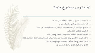 ‫جديد؟‬ ‫موضوع‬ ‫ادرس‬ ‫كيف‬
–‫بسرعة‬ ‫شيء‬ ‫كل‬ ‫معرفة‬ ‫محاولة‬ ‫في‬ ‫تتسرع‬ ‫وال‬ ‫بهدوء‬ ‫ابدأ‬.
–‫للموضوع‬ ‫العام‬ ‫المفهوم‬ ‫عن‬ ‫مفيد‬ ‫مختصر‬ ‫اقرأ‬.
–‫منقحة‬ ‫غير‬ ‫وكتابات‬ ‫شخصية‬ ‫اراء‬ ‫العربية‬ ‫محتوياتها‬ ‫اغلب‬ ‫ألن‬ ‫بالويكيبيديا‬ ‫انصح‬ ‫ال‬.
–‫بكثير‬ ‫افضل‬ ‫االنكليزية‬ ‫الويكيبيديا‬.
–‫التقديمية‬ ‫العروض‬(power points)‫للبدء‬ ‫ممتازة‬ ‫الموضوع‬ ‫عن‬.
–‫اللغات‬ ‫بمختلف‬ ‫الجاهزة‬ ‫المجانية‬ ‫الكورسات‬ ‫من‬ ‫المئات‬ ‫فهناك‬ ‫اكاديمي‬ ‫الموضوع‬ ‫كان‬ ‫اذا‬(‫ابحث‬ ‫فقط‬.)
–‫فال‬ ً‫ا‬‫علمي‬ ً‫ا‬‫بحث‬ ‫الموضوع‬ ‫كان‬ ‫اذا‬(google scholar)‫االول‬ ‫خيارك‬.
–‫المختصين‬ ‫اسأل‬ ‫ثم‬ ‫الكوكل‬ ‫ثم‬ ‫الكوكل‬ ‫ثم‬ ‫الكوكل‬.
 