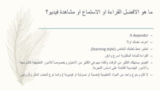 ‫فيديو‬ ‫مشاهدة‬ ‫او‬ ‫االستماع‬ ‫او‬ ‫القراءة‬ ‫االفضل‬ ‫هو‬ ‫ما‬‫؟‬
–It depends!
–ً‫ال‬‫او‬ ‫نفسك‬ ‫اعرف‬
–‫الخاص‬ ‫تعلمك‬ ‫نمط‬ ‫اختبر‬(learning style.)
–‫وادق‬ ‫اسرع‬ ‫المكتوبة‬ ‫للمادة‬ ‫القراءة‬.
–‫الت‬ ‫لالمور‬ ً‫ا‬‫وخصوص‬ ‫االحيان‬ ‫من‬ ‫الكثير‬ ‫في‬ ‫مهم‬ ‫ولكنه‬ ‫الوقت‬ ‫من‬ ‫الكثير‬ ‫يستهلك‬ ‫الفيديو‬‫كالبرمجة‬ ‫طبيقية‬
‫التجربة‬ ‫اساس‬ ‫على‬ ‫القائمة‬ ‫الهندسية‬ ‫واالمور‬.
–‫التعليمية‬ ‫المواد‬ ‫من‬ ‫واحد‬ ‫بنوع‬ ‫تلتزم‬ ‫ال‬(‫فيديوية‬ ‫او‬ ‫صوتية‬ ‫او‬ ‫نصية‬)‫ا‬ ‫لتجنب‬ ‫نوع‬ ‫وانما‬‫والروتين‬ ‫لملل‬.
 