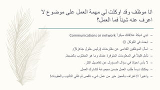 ‫ال‬ ‫موضوع‬ ‫على‬ ‫العمل‬ ‫مهمة‬ ‫لي‬ ‫اوكلت‬ ‫وقد‬ ‫موظف‬ ‫انا‬
‫العمل؟‬ ‫فما‬ ً‫ا‬‫شيئ‬ ‫عنه‬ ‫اعرف‬
–ً‫ا‬‫مبكر‬ ‫عالقاتك‬ ‫شبكة‬ ‫ابني‬Communications or network
–‫الكوكل‬ ‫في‬ ‫ابحث‬
–‫مقترحات‬ ‫عن‬ ‫القدامى‬ ‫الموظفين‬ ‫اسأل‬(‫جاهزة‬ ‫حلول‬ ‫وليس‬.)!
–‫بالضبط‬ ‫المطلوب‬ ‫هو‬ ‫وما‬ ‫عندك‬ ‫المتوفرة‬ ‫المعلومات‬ ‫في‬ ً‫ال‬‫قلي‬ ‫تأمل‬.
–‫اكثر‬ ‫تفاصيل‬ ‫عن‬ ‫المسؤول‬ ‫سؤال‬ ‫في‬ ‫احيانا‬ ‫بأس‬ ‫ال‬.
–‫العمل‬ ‫لتشارك‬ ‫مجموعة‬ ‫ضمن‬ ‫العمل‬ ‫طلب‬ ً‫ا‬‫دوم‬ ‫يمكنك‬.
–‫والعقو‬ ‫التأنيب‬ ‫تلقي‬ ‫ثم‬ ‫ناقص‬ ‫شيء‬ ‫عمل‬ ‫من‬ ‫خير‬ ‫بالعجز‬ ‫االعتراف‬ ً‫ا‬‫واخير‬‫بات‬!
 