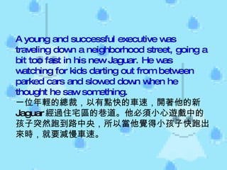 A young and successful executive was traveling down a neighborhood street, going a bit too fast in his new Jaguar. He was watching for kids darting out from between parked cars and slowed down when he thought he saw something. 一位年輕的總裁，以有點快的車速，開著他的新 Jaguar 經過住宅區的巷道。他必須小心遊戲中的孩子突然跑到路中央，所以當他覺得小孩子快跑出來時，就要減慢車速。  