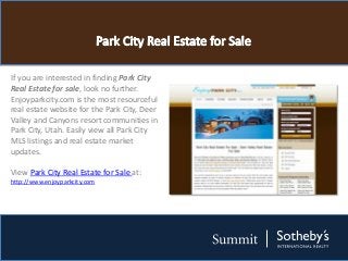 If you are interested in finding Park City
Real Estate for sale, look no further.
Enjoyparkcity.com is the most resourceful
real estate website for the Park City, Deer
Valley and Canyons resort communities in
Park City, Utah. Easily view all Park City
MLS listings and real estate market
updates.

View Park City Real Estate for Sale at:
http://www.enjoyparkcity.com
 