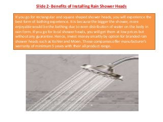 Slide 2- Benefits of Installing Rain Shower Heads
If you go for rectangular and square shaped shower heads, you will experience the
best form of bathing experience. It is because the bigger the shower, more
enjoyable would be the bathing due to even distribution of water on the body in
rain form. If you go for local shower heads, you will get them at low prices but
without any guarantee. Hence, invest money smartly by option for branded rain
shower heads such as Kohler and Moen. These companies offer manufacturer’s
warranty of minimum 5 years with their all product range.
 