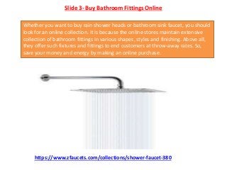 Slide 3- Buy Bathroom Fittings Online
Whether you want to buy rain shower heads or bathroom sink faucet, you should
look for an online collection. It is because the online stores maintain extensive
collection of bathroom fittings in various shapes, styles and finishing. Above all,
they offer such fixtures and fittings to end customers at throw-away rates. So,
save your money and energy by making an online purchase.
https://www.zfaucets.com/collections/shower-faucet-380
 