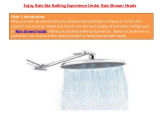 Enjoy Rain-like Bathing Experience Under Rain Shower Heads
Slide- 1 Introduction
Have you ever wondered why you always enjoy bathing in showers in hotels and
resorts? It is because hotels and resorts use the best quality of bathroom fittings such
as Rain shower heads offering an exciting bathing experience. Based on preferences,
customers can choose either wall-mounted or hand held shower heads.
 