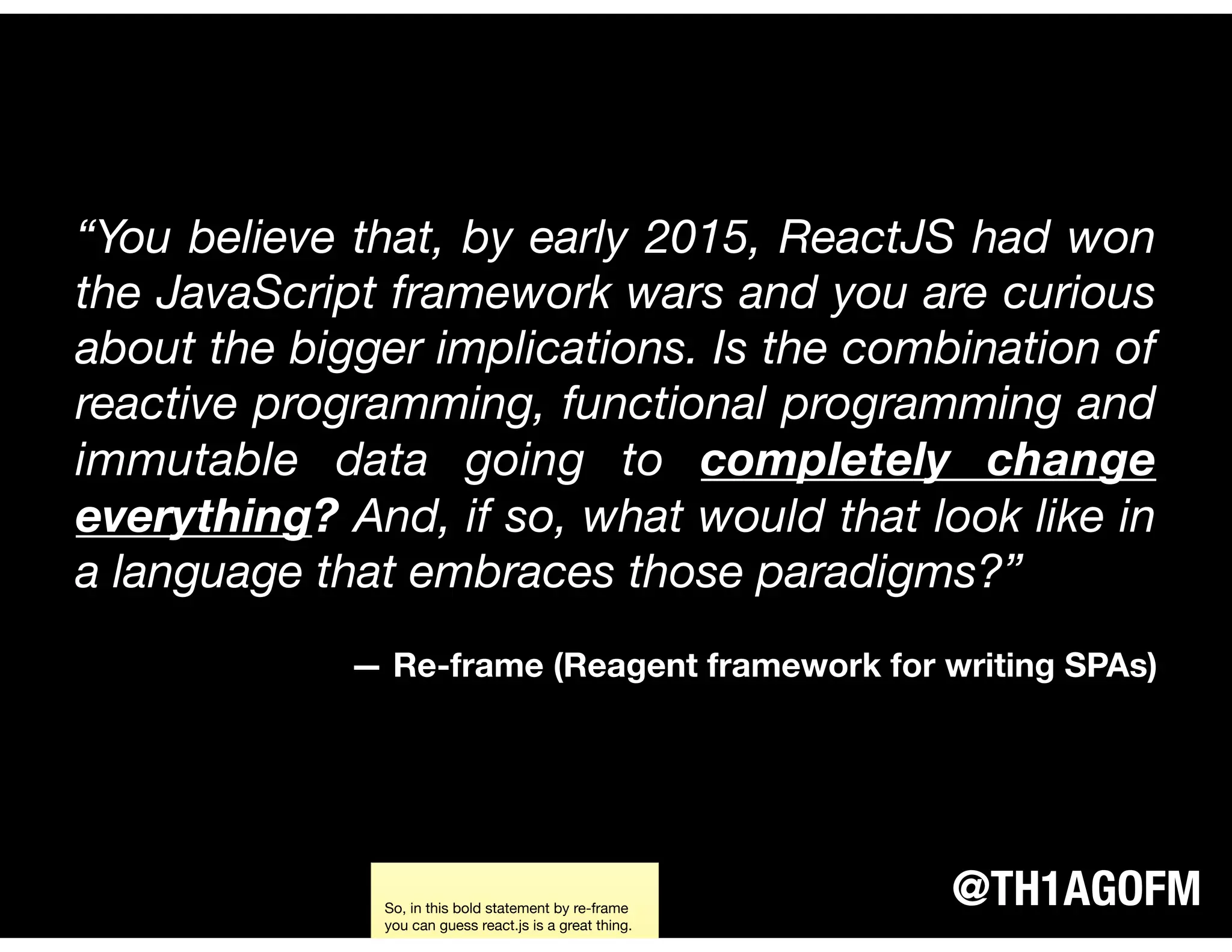 @TH1AGOFM
“You believe that, by early 2015, ReactJS had won
the JavaScript framework wars and you are curious
about the bigger implications. Is the combination of
reactive programming, functional programming and
immutable data going to completely change
everything? And, if so, what would that look like in
a language that embraces those paradigms?”
— Re-frame (Reagent framework for writing SPAs)
So, in this bold statement by re-frame
you can guess react.js is a great thing.
 