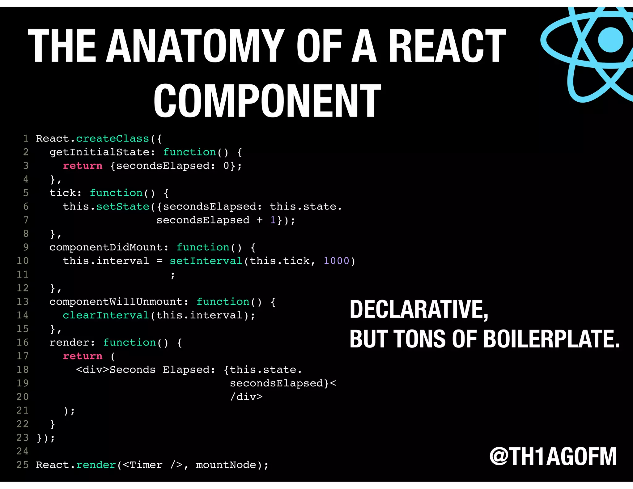 @TH1AGOFM
THE ANATOMY OF A REACT
COMPONENT
1 React.createClass({
2 getInitialState: function() {
3 return {secondsElapsed: 0};
4 },
5 tick: function() {
6 this.setState({secondsElapsed: this.state.
7 secondsElapsed + 1});
8 },
9 componentDidMount: function() {
10 this.interval = setInterval(this.tick, 1000)
11 ;
12 },
13 componentWillUnmount: function() {
14 clearInterval(this.interval);
15 },
16 render: function() {
17 return (
18 <div>Seconds Elapsed: {this.state.
19 secondsElapsed}<
20 /div>
21 );
22 }
23 });
24
25 React.render(<Timer />, mountNode);
DECLARATIVE,
BUT TONS OF BOILERPLATE.
 