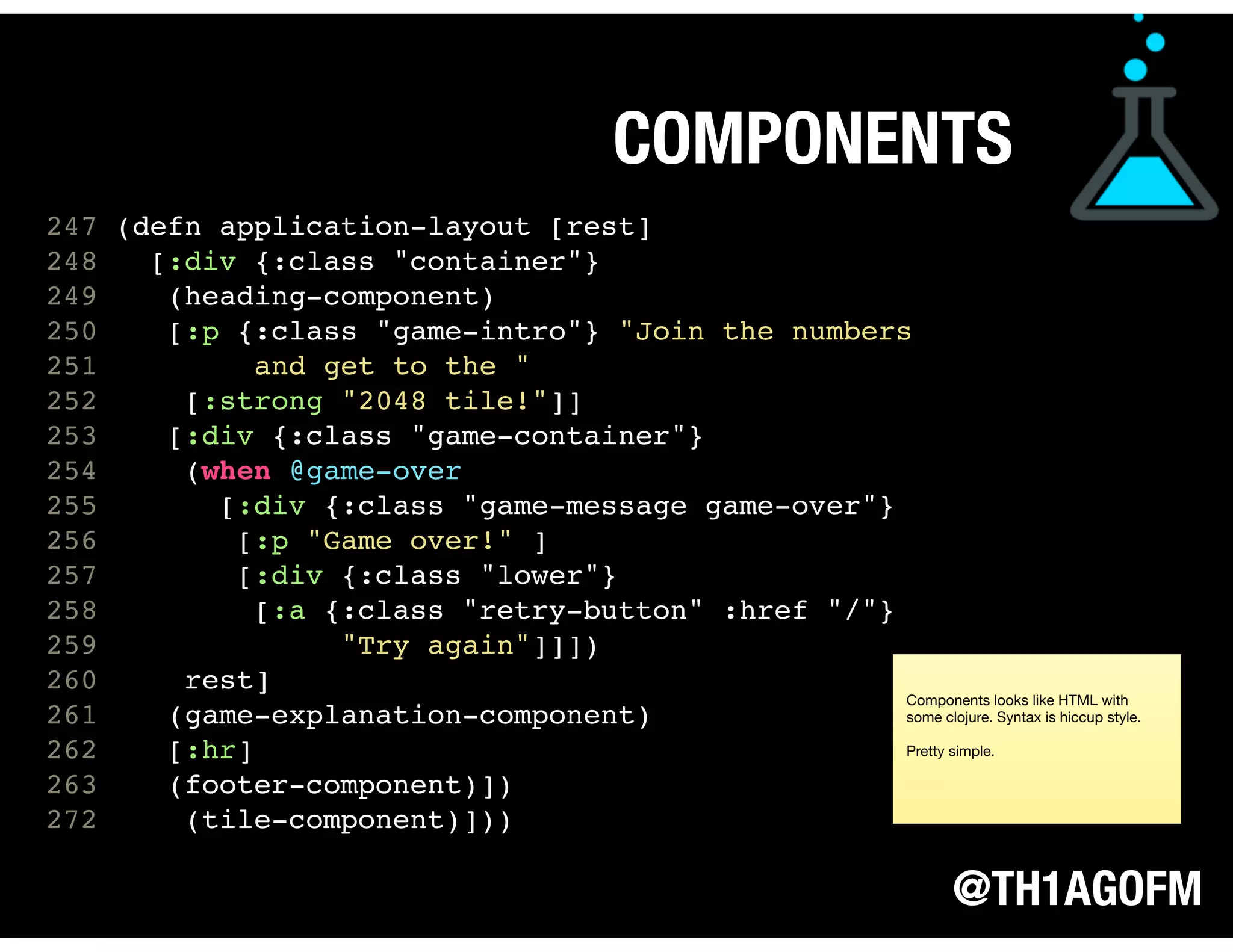 @TH1AGOFM
247 (defn application-layout [rest]
248 [:div {:class "container"}
249 (heading-component)
250 [:p {:class "game-intro"} "Join the numbers
251 and get to the "
252 [:strong "2048 tile!"]]
253 [:div {:class "game-container"}
254 (when @game-over
255 [:div {:class "game-message game-over"}
256 [:p "Game over!" ]
257 [:div {:class "lower"}
258 [:a {:class "retry-button" :href "/"}
259 "Try again"]]])
260 rest]
261 (game-explanation-component)
262 [:hr]
263 (footer-component)])
272 (tile-component)])) 
 
 
 
COMPONENTS
Components looks like HTML with
some clojure. Syntax is hiccup style.

Pretty simple.
 