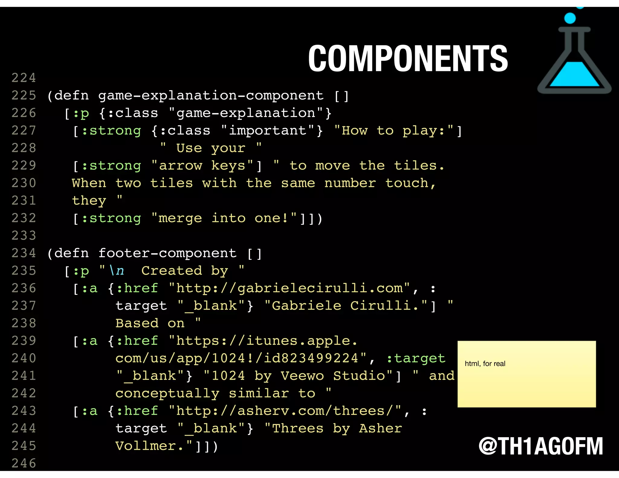 @TH1AGOFM
COMPONENTS
 
 
 
224
225 (defn game-explanation-component []
226 [:p {:class "game-explanation"}
227 [:strong {:class "important"} "How to play:"]
228 " Use your "
229 [:strong "arrow keys"] " to move the tiles.
230 When two tiles with the same number touch,
231 they "
232 [:strong "merge into one!"]])
233
234 (defn footer-component []
235 [:p "n Created by "
236 [:a {:href "http://gabrielecirulli.com", :
237 target "_blank"} "Gabriele Cirulli."] "
238 Based on "
239 [:a {:href "https://itunes.apple.
240 com/us/app/1024!/id823499224", :target
241 "_blank"} "1024 by Veewo Studio"] " and
242 conceptually similar to "
243 [:a {:href "http://asherv.com/threes/", :
244 target "_blank"} "Threes by Asher
245 Vollmer."]])
246  
html, for real
 