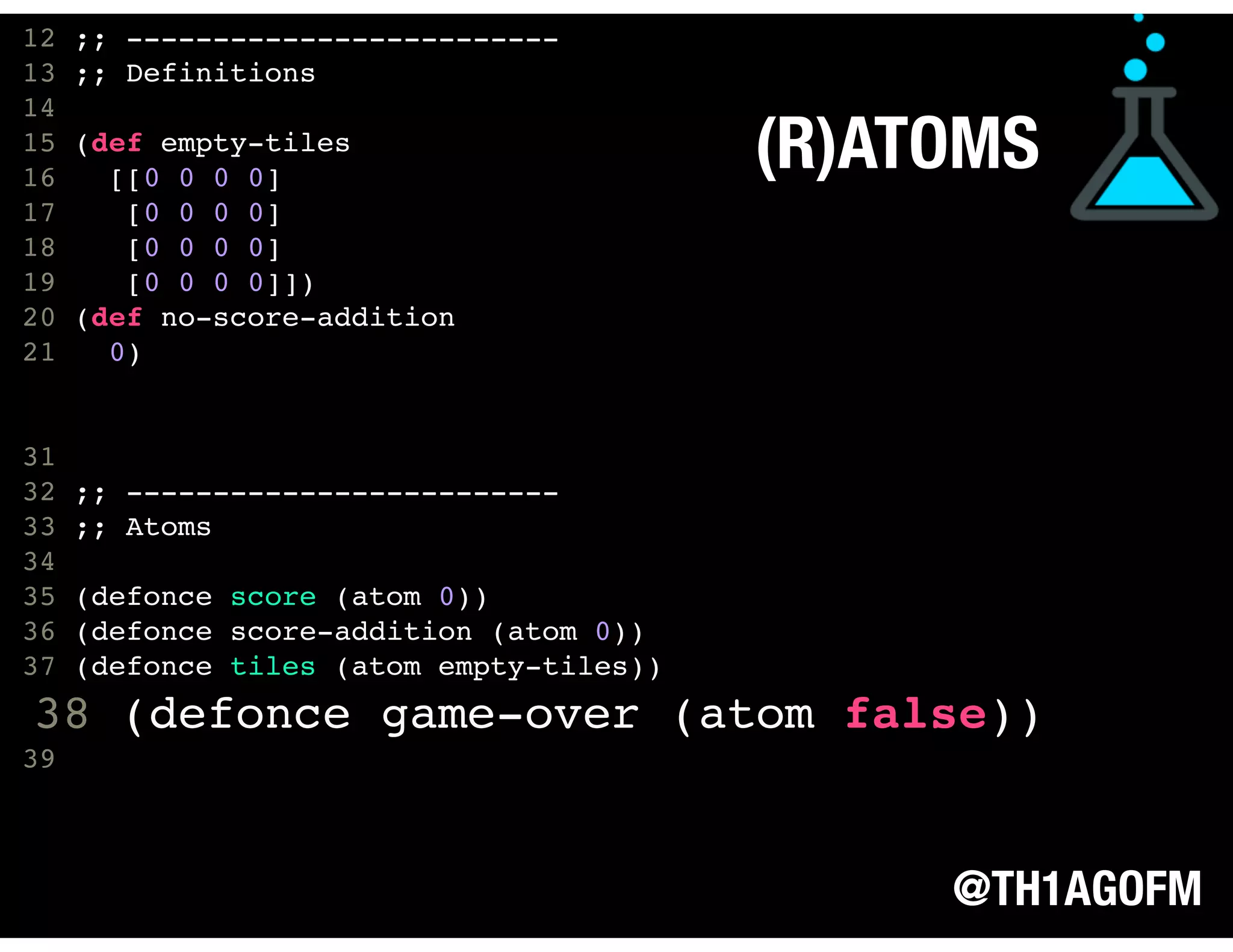 @TH1AGOFM
(R)ATOMS
11
12 ;; -------------------------
13 ;; Definitions
14
15 (def empty-tiles
16 [[0 0 0 0]
17 [0 0 0 0]
18 [0 0 0 0]
19 [0 0 0 0]])
20 (def no-score-addition
21 0)
31
32 ;; -------------------------
33 ;; Atoms
34
35 (defonce score (atom 0))
36 (defonce score-addition (atom 0))
37 (defonce tiles (atom empty-tiles))
38 (defonce game-over (atom false))
39  
 
 
 
 
 
 
