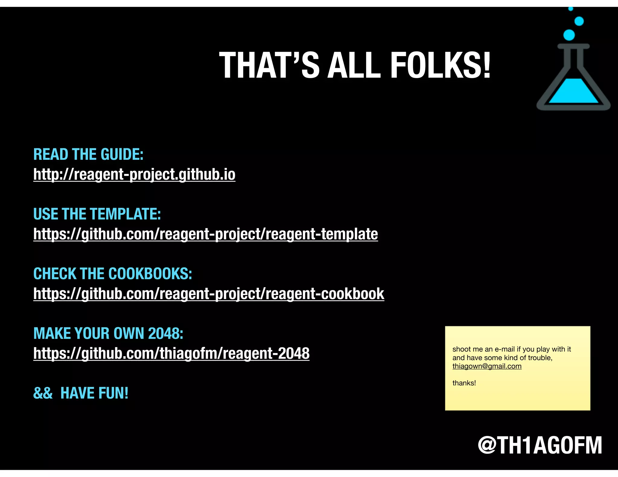 @TH1AGOFM
THAT’S ALL FOLKS!
READ THE GUIDE:
http://reagent-project.github.io
USE THE TEMPLATE:
https://github.com/reagent-project/reagent-template
CHECK THE COOKBOOKS:
https://github.com/reagent-project/reagent-cookbook
MAKE YOUR OWN 2048:
https://github.com/thiagofm/reagent-2048
&& HAVE FUN!
shoot me an e-mail if you play with it
and have some kind of trouble,
thiagown@gmail.com

thanks!
 