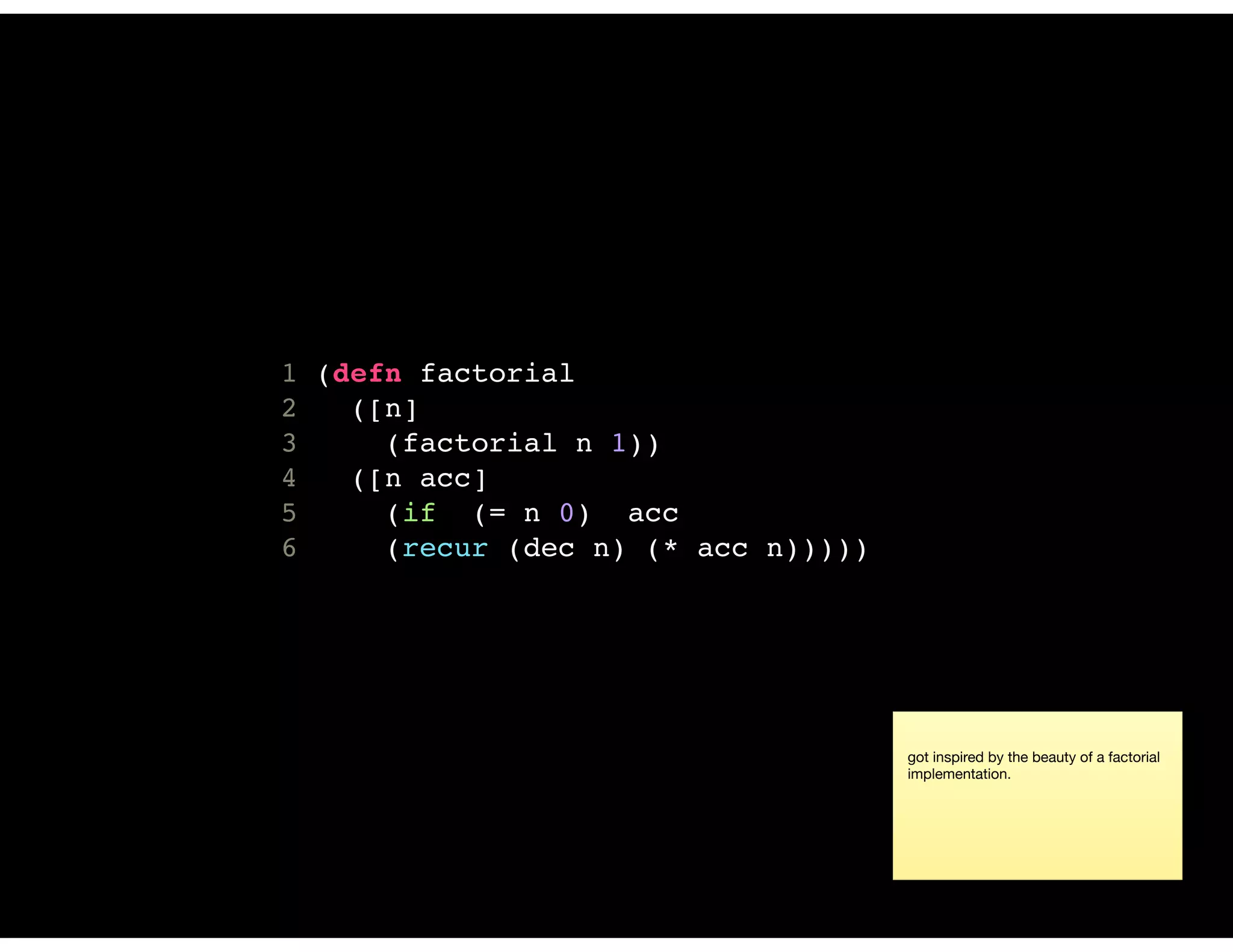 1 (defn factorial
2 ([n]
3 (factorial n 1))
4 ([n acc]
5 (if (= n 0) acc
6 (recur (dec n) (* acc n)))))
got inspired by the beauty of a factorial
implementation.
 