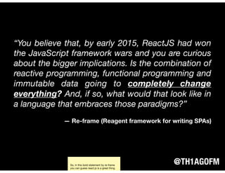 @TH1AGOFM
“You believe that, by early 2015, ReactJS had won
the JavaScript framework wars and you are curious
about the bigger implications. Is the combination of
reactive programming, functional programming and
immutable data going to completely change
everything? And, if so, what would that look like in
a language that embraces those paradigms?”
— Re-frame (Reagent framework for writing SPAs)
So, in this bold statement by re-frame
you can guess react.js is a great thing.
 