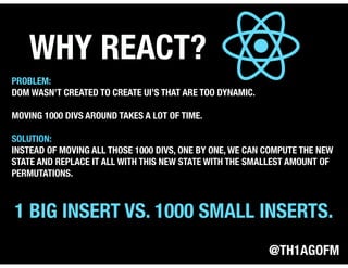 @TH1AGOFM
WHY REACT?
PROBLEM:
DOM WASN’T CREATED TO CREATE UI’S THAT ARE TOO DYNAMIC.
MOVING 1000 DIVS AROUND TAKES A LOT OF TIME.
SOLUTION:
INSTEAD OF MOVING ALL THOSE 1000 DIVS, ONE BY ONE, WE CAN COMPUTE THE NEW
STATE AND REPLACE IT ALL WITH THIS NEW STATE WITH THE SMALLEST AMOUNT OF
PERMUTATIONS.
1 BIG INSERT VS. 1000 SMALL INSERTS.
 