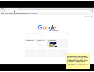 Here I show a project called memcached-
manager in angular.js(very old version) that I
do create trying to render 1000 divs/
memcached keys and completely freezing
the browser for a couple of seconds.

This is the problem that React tries to solve.
 