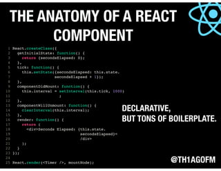 @TH1AGOFM
THE ANATOMY OF A REACT
COMPONENT
1 React.createClass({
2 getInitialState: function() {
3 return {secondsElapsed: 0};
4 },
5 tick: function() {
6 this.setState({secondsElapsed: this.state.
7 secondsElapsed + 1});
8 },
9 componentDidMount: function() {
10 this.interval = setInterval(this.tick, 1000)
11 ;
12 },
13 componentWillUnmount: function() {
14 clearInterval(this.interval);
15 },
16 render: function() {
17 return (
18 <div>Seconds Elapsed: {this.state.
19 secondsElapsed}<
20 /div>
21 );
22 }
23 });
24
25 React.render(<Timer />, mountNode);
DECLARATIVE,
BUT TONS OF BOILERPLATE.
 