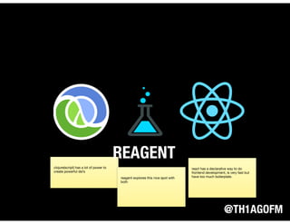 @TH1AGOFM
clojure(script) has a lot of power to
create powerful dsl’s
react has a declarative way to do
frontend development, is very fast but
have too much boilerplate.
REAGENT
reagent explores this nice spot with
both
 