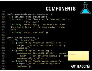 @TH1AGOFM
COMPONENTS
 
 
 
224
225 (defn game-explanation-component []
226 [:p {:class "game-explanation"}
227 [:strong {:class "important"} "How to play:"]
228 " Use your "
229 [:strong "arrow keys"] " to move the tiles.
230 When two tiles with the same number touch,
231 they "
232 [:strong "merge into one!"]])
233
234 (defn footer-component []
235 [:p "n Created by "
236 [:a {:href "http://gabrielecirulli.com", :
237 target "_blank"} "Gabriele Cirulli."] "
238 Based on "
239 [:a {:href "https://itunes.apple.
240 com/us/app/1024!/id823499224", :target
241 "_blank"} "1024 by Veewo Studio"] " and
242 conceptually similar to "
243 [:a {:href "http://asherv.com/threes/", :
244 target "_blank"} "Threes by Asher
245 Vollmer."]])
246  
html, for real
 