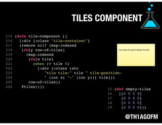 @TH1AGOFM
TILES COMPONENT
 
 
 
 
 
 
 
215 (defn tile-component []
216 [:div {:class "tile-container"}
217 (remove nil? (map-indexed
218 (fn[y row-of-tiles]
219 (map-indexed
220 (fn[x tile]
221 (when (> tile 0)
222 [:div {:class (str
223 "tile tile-" tile " tile-position-
224 " (inc x) "-" (inc y))} tile]))
225 row-of-tiles))
226 @tiles))]) 
 
 
 
 
 
 
 
 
15 (def empty-tiles
16 [[0 0 0 0]
17 [0 0 0 0]
18 [0 0 0 0]
19 [0 0 0 0]])
how does the game display the tiles
 