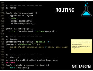 @TH1AGOFM
ROUTING
263 (footer-component)])
264
265 ;; -------------------------
266 ;; Pages
267
268 (defn start-game-page []
269 (application-layout
270 [:div
271 (grid-component)
272 (tile-component)]))
273
274 (defn current-page []
275 [:div [(session/get :current-page)]])
276
277 ;; -------------------------
278 ;; Routes
279 (secretary/set-config! :prefix "#")
280 (secretary/defroute "/" []
281 (session/put! :current-page #'start-game-page)
282 )
283
284 ;; -------------------------
285 ;; History
286 ;; must be called after routes have been
287 defined
288 (defn hook-browser-navigation! []
289 (doto (History.)
290 (events/listen
whenever you access /, it calls start-
game-page function.

game uses only this page, so this is
straightforward.
 