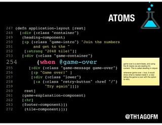 @TH1AGOFM
247 (defn application-layout [rest]
248 [:div {:class "container"}
249 (heading-component)
250 [:p {:class "game-intro"} "Join the numbers
251 and get to the "
252 [:strong "2048 tile!"]]
253 [:div {:class "game-container"}
254 (when @game-over
255 [:div {:class "game-message game-over"}
256 [:p "Game over!" ]
257 [:div {:class "lower"}
258 [:a {:class "retry-button" :href "/"}
259 "Try again"]]])
260 rest]
261 (game-explanation-component)
262 [:hr]
263 (footer-component)])
272 (tile-component)])) 
 
 
 
ATOMS
game-over is a atom/state, and using
the @ means we are reading it’s
content. This is called dereﬁng in clojure

whenever game-over = true, it would
show what is nested inside it. a view
telling the game is over with the option
to retry.
 