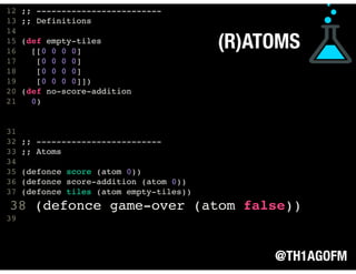 @TH1AGOFM
(R)ATOMS
11
12 ;; -------------------------
13 ;; Definitions
14
15 (def empty-tiles
16 [[0 0 0 0]
17 [0 0 0 0]
18 [0 0 0 0]
19 [0 0 0 0]])
20 (def no-score-addition
21 0)
31
32 ;; -------------------------
33 ;; Atoms
34
35 (defonce score (atom 0))
36 (defonce score-addition (atom 0))
37 (defonce tiles (atom empty-tiles))
38 (defonce game-over (atom false))
39  
 
 
 
 
 
 