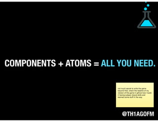@TH1AGOFM
COMPONENTS + ATOMS = ALL YOU NEED.
not much secret to write the game
beyond that, check the readme of my
version of the game in github how I build
it having subpar clojure skills and
learned some stuﬀ in the way.
 