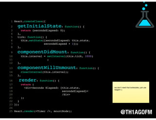 @TH1AGOFM
1 React.createClass({
2 getInitialState: function() {
3 return {secondsElapsed: 0};
4 },
5 tick: function() {
6 this.setState({secondsElapsed: this.state.
7 secondsElapsed + 1});
8 },
9 componentDidMount: function() {
10 this.interval = setInterval(this.tick, 1000)
11 ;
12 },
13 componentWillUnmount: function() {
14 clearInterval(this.interval);
15 },
16 render: function() {
17 return (
18 <div>Seconds Elapsed: {this.state.
19 secondsElapsed}<
20 /div>
21 );
22 }
23 });
24
25 React.render(<Timer />, mountNode);
we don’t need that boilerplate, just use
reagent :)
 