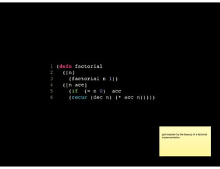 1 (defn factorial
2 ([n]
3 (factorial n 1))
4 ([n acc]
5 (if (= n 0) acc
6 (recur (dec n) (* acc n)))))
got inspired by the beauty of a factorial
implementation.
 