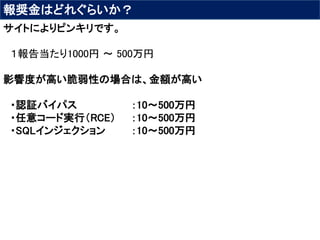 報奨金はどれぐらいか？
サイトによりピンキリです。
１報告当たり1000円 〜 500万円
影響度が高い脆弱性の場合は、金額が高い
・認証バイパス ：10～500万円
・任意コード実行（RCE） ：10～500万円
・SQLインジェクション ：10～500万円
 
