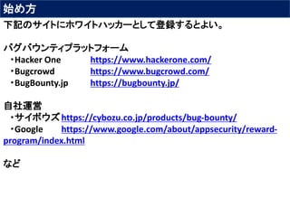 始め方
下記のサイトにホワイトハッカーとして登録するとよい。
バグバウンティプラットフォーム
・Hacker One https://www.hackerone.com/
・Bugcrowd https://www.bugcrowd.com/
・BugBounty.jp https://bugbounty.jp/
自社運営
・サイボウズhttps://cybozu.co.jp/products/bug-bounty/
・Google https://www.google.com/about/appsecurity/reward-
program/index.html
など
 