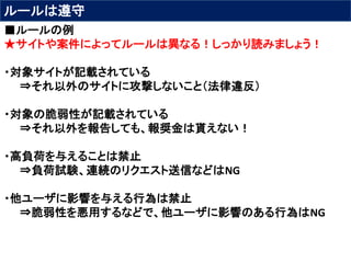 ルールは遵守
■ルールの例
★サイトや案件によってルールは異なる！しっかり読みましょう！
・対象サイトが記載されている
⇒それ以外のサイトに攻撃しないこと（法律違反）
・対象の脆弱性が記載されている
⇒それ以外を報告しても、報奨金は貰えない！
・高負荷を与えることは禁止
⇒負荷試験、連続のリクエスト送信などはNG
・他ユーザに影響を与える行為は禁止
⇒脆弱性を悪用するなどで、他ユーザに影響のある行為はNG
 