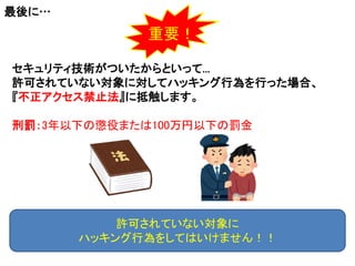 最後に…
セキュリティ技術がついたからといって...
許可されていない対象に対してハッキング行為を行った場合、
『不正アクセス禁止法』に抵触します。
刑罰：3年以下の懲役または100万円以下の罰金
許可されていない対象に
ハッキング行為をしてはいけません！！
重要！
 