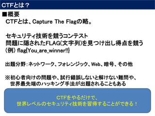 ＣＴＦとは？
■概要
ＣＴＦとは、Capture The Flagの略。
セキュリティ技術を競うコンテスト
問題に隠されたFLAG(文字列)を見つけ出し得点を競う
(例) flag{You_are_winner!!}
出題分野：ネットワーク、フォレンジック、Web、暗号、その他
※初心者向けの問題や、試行錯誤しないと解けない難問や、
世界最先端のハッキング手法が出題されることもある
ＣＴＦをやるだけで、
世界レベルのセキュリティ技術を習得することができる！
 