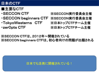 日本のＣＴＦ
■主要なＣＴＦ
・ＳＥＣＣＯＮ ＣＴＦ ※ＳＥＣＣＯＮ実行委員会主催
・ＳＥＣＣＯＮ ｂｅｇｉｎｎｅｒｓ ＣＴＦ ※ＳＥＣＣＯＮ実行委員会主催
・ＴｏｋｙｏＷｅｓｔｅｒｎｓ ＣＴＦ ※日本トップＣＴＦチーム主催
・ｚｅｒ０ｐｔｓ ＣＴＦ ※日本トップＣＴＦチーム主催
※ＳＥＣＣＯＮ ＣＴＦは、２０１２年～開催されている
※ＳＥＣＣＯＮ ｂｅｇｉｎｎｅｒｓ ＣＴＦは、初心者向けの問題が出題される
日本でも活発に開催されている！
 