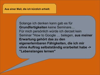 Aus einer Mail, die ich kürzlich erhielt:Solange ich denken kann gab es für Grundfertigkeiten keine Seminare…Für mich persönlich würde ich derzeit kein Seminar "HowtoGoogle … belegen, aus meiner Erwartung gehört das zu den eigenerlernbaren Fähigkeiten, die ich mir ohne Auftrag selbstständig erarbeitet habe -> "Lebenslanges lernen"