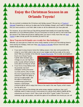 Enjoy the Christmas Season in an
Orlando Toyota!
Are you excited to celebrate the Christmas and holiday season? We are too, at Toyota of
Orlando! Depending on what you’re plans are for the holidays, though, you’ll want to make sure
that you have access to a car that’s able to take on all the adventures you have planned.
For instance, do you think that you’ll be driving around town locally a lot to see the holiday
decorations or to go different parties? Do you have plans to travel up north to visit loved ones
this season? No matter what kinds of holiday plans you have in mind, more than one new
Toyota is able to keep up with the activities you want to do!

New Toyota in Orlando are ready for the holidays!
Whether you have plans to head into some snowy weather or think you’ll be sticking close to
home during the holidays, there are many new Toyota in Orlando that are more than able
handle these plans.






If you want to stay close to home this holiday season, then why not hop behind the
wheel of a car that’s able to take care of your budget and driving needs at the same
time? With any member of the Orlando Toyota Prius family, this is easily accomplished.
Each one of these Toyota
hybrids offers fantastic gas
mileage so you can hop from
party to party without having to
worry about running out of fuel.
If you have a long holiday road
trip planned, but don’t
anticipate running into some
icy snow storms, why not take
the new Toyota Sienna on this
adventure? With the ability to
seat up to eight people, and
the option of enjoying an
entertainment system that
features a DVD player,
everyone will be sure to enjoy their time on the road in this new Toyota, which means
the trip will fly by!
If you think that you’ll be driving into some snowy weather conditions, then you’ll
definitely want to make sure you have access to a vehicle that’s able to handle all the
adventures you have in mind. Take a look at the 2014 Toyota Tundra! This truck is
definitely tough and durable, and with the option of five different trim-levels you can still

 