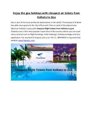 Enjoy the goa holidays with cheapest air tickets from
Kolkata to Goa
Goa is one of the most preferred destinations in the world. The beauty of Arabian
Sea adds more grace to the city of Goa and it lies on west of Goa.Spend your
fabulous holidays in goa with cheapest flight tickets from Kolkata to goa.
Flywidus.com is the most popular travel sites of the country where you can avail
many services such as flight bookings, hotel bookings, holiday packages and visa
application. For any kind of enquiry call us on +91 11- 48444444 or log onto their
website www.flywidus.com
 