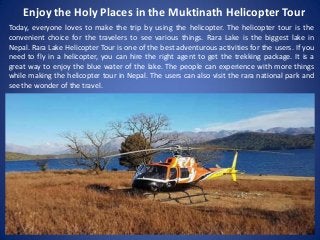 Enjoy the Holy Places in the Muktinath Helicopter Tour
Today, everyone loves to make the trip by using the helicopter. The helicopter tour is the
convenient choice for the travelers to see various things. Rara Lake is the biggest lake in
Nepal. Rara Lake Helicopter Tour is one of the best adventurous activities for the users. If you
need to fly in a helicopter, you can hire the right agent to get the trekking package. It is a
great way to enjoy the blue water of the lake. The people can experience with more things
while making the helicopter tour in Nepal. The users can also visit the rara national park and
see the wonder of the travel.
 