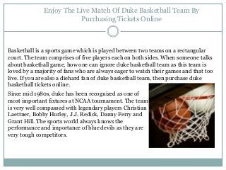 Enjoy The Live Match Of Duke Basketball Team By
Purchasing Tickets Online
Basketball is a sports game which is played between two teams on a rectangular
court. The team comprises of five players each on both sides. When someone talks
about basketball game, how one can ignore duke basketball team as this team is
loved by a majority of fans who are always eager to watch their games and that too
live. If you are also a diehard fan of duke basketball team, then purchase duke
basketball tickets online.
Since mid 1980s, duke has been recognized as one of
most important fixtures at NCAA tournament. The team
is very well compassed with legendary players Christian
Laettner, Bobby Hurley, J.J. Redick, Danny Ferry and
Grant Hill. The sports world always knows the
performance and importance of blue devils as they are
very tough competitors.
 