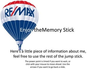 Enjoy theMemory Stick


Here’s a little piece of information about me,
 feel free to use the rest of the jump stick.
         The power point is timed if you want to wait, or
          click with your mouse to move ahead. Use the
                arrows if you want to go back a slide.
 
