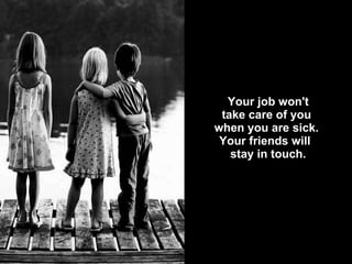   Your job won't  take care of you  when you are sick.  Your friends will   stay in touch. 